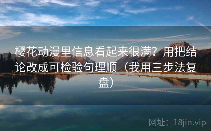 樱花动漫里信息看起来很满?用把结论改成可检验句理顺(我用三步法复盘)