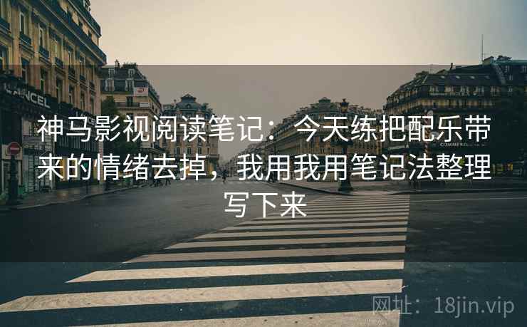神马影视阅读笔记:今天练把配乐带来的情绪去掉,我用我用笔记法整理写下来
