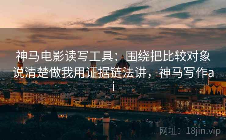 神马电影读写工具：围绕把比较对象说清楚做我用证据链法讲，神马写作ai