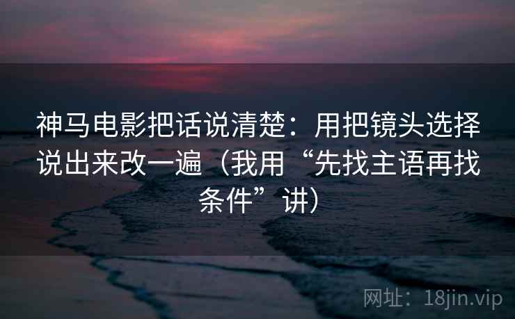 神马电影把话说清楚:用把镜头选择说出来改一遍(我用“先找主语再找条件”讲) 神马电影把话说清楚:用把镜头选择说出来改一遍(我用“先找主语再找条件”讲)