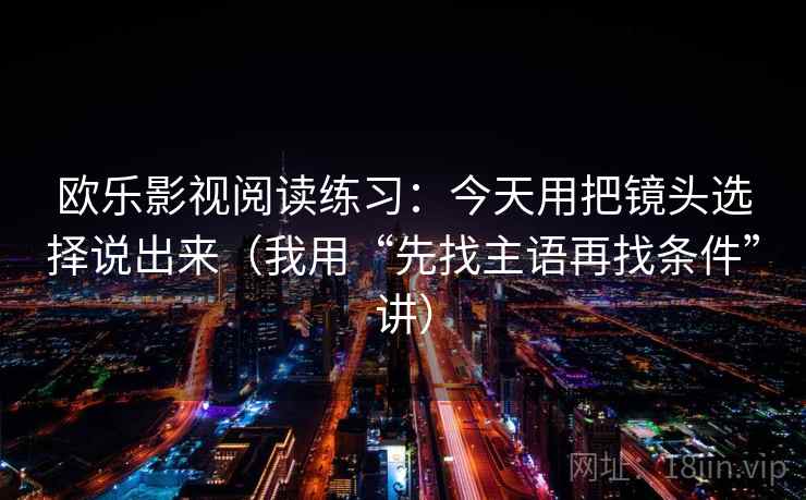 欧乐影视阅读练习:今天用把镜头选择说出来(我用“先找主语再找条件”讲) 欧乐影视阅读练习:今天用把镜头选择说出来(我用“先找主语再找条件”讲)