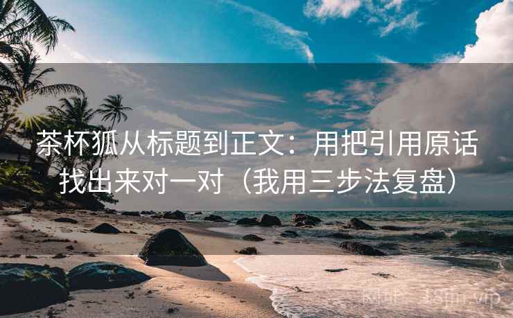 茶杯狐从标题到正文：用把引用原话找出来对一对（我用三步法复盘）