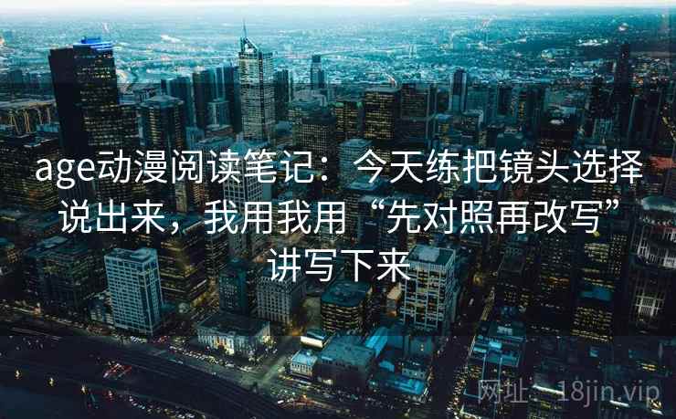 age动漫阅读笔记:今天练把镜头选择说出来,我用我用“先对照再改写”讲写下来