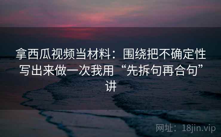 拿西瓜视频当材料:围绕把不确定性写出来做一次我用“先拆句再合句”讲