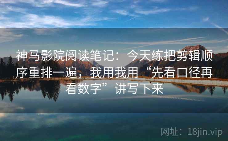 神马影院阅读笔记:今天练把剪辑顺序重排一遍,我用我用“先看口径再看数字”讲写下来 神马影院阅读笔记:今天练把剪辑顺序重排一遍,我用我用“先看口径再看数字”讲写下来