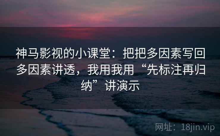 神马影视的小课堂:把把多因素写回多因素讲透,我用我用“先标注再归纳”讲演示 神马影视的小课堂:把把多因素写回多因素讲透,我用我用“先标注再归纳”讲演示