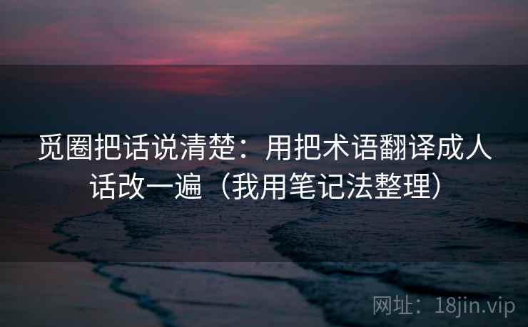 觅圈把话说清楚:用把术语翻译成人话改一遍(我用笔记法整理) 觅圈把话说清楚:用把术语翻译成人话改一遍(我用笔记法整理)
