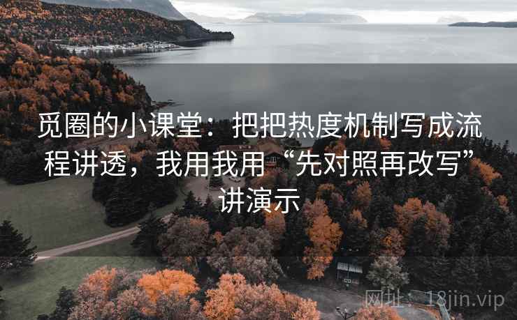 觅圈的小课堂:把把热度机制写成流程讲透,我用我用“先对照再改写”讲演示
